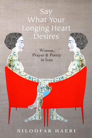 Say What Your Longing Heart Desires: Women, Prayer, and Poetry in Iran by Niloofar Haeri