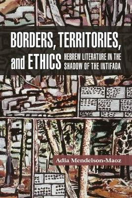 Borders, Territories, and Ethics: Hebrew Literature in the Shadow of the Intifada by Adia Mendelson Maoz