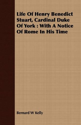 Life of Henry Benedict Stuart, Cardinal Duke of York: With a Notice of Rome in His Time by Bernard W Kelly 9781409705291