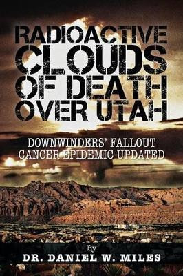 Radioactive Clouds of Death Over Utah: Downwinders' Fallout Cancer Epidemic Updated by Dr Daniel W Miles 9781466975385