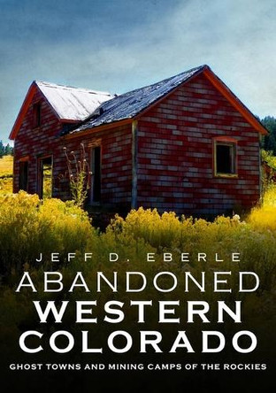 Abandoned Western Colorado: Ghost Towns and Mining Camps of the Rockies by Jeff Eberle 9781634991919