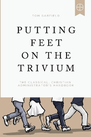 Putting Feet on the Trivium: The Classical Christian Administrator's Handbook by Tom Garfield 9781947644939