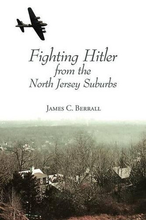 Fighting Hitler from the North Jersey Suburbs by James C Berrall 9781939930408