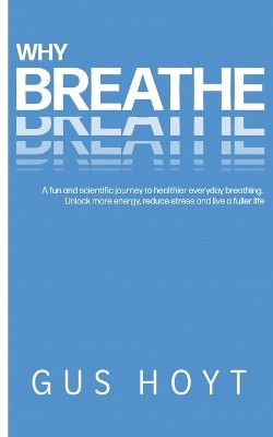 Why Breathe: A fun and scientific journey to healthier everyday breathing. Unlock more energy, reduce stress and live a fuller life. by Gus Hoyt 9781739531409