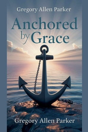 Anchored by Grace by Gregory Allen Parker 9798227649706