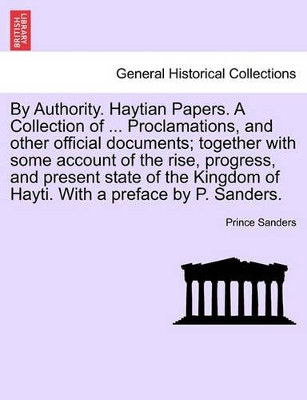 By Authority. Haytian Papers. a Collection of ... Proclamations, and Other Official Documents; Together with Some Account of the Rise, Progress, and Present State of the Kingdom of Hayti. with a Preface by P. Sanders. by Prince Sanders 9781241497583