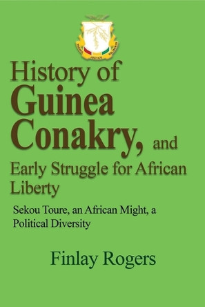 History of Guinea Conakry, and Early Struggle for African Liberty: Sekou Toure, an African might, a Political Diversity by Finlay Rogers 9781714642939