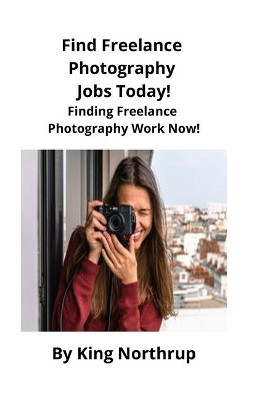 Find Freelance Photography Jobs Today!: Finding Freelance Photography Work Now! by King Northrup 9781951929015
