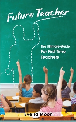 Future Teacher: The Ultimate Guide For First Time Teachers by Evelia Moon 9781952814020