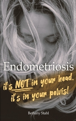 Endometriosis: it's not in your head, it's in your pelvis by Bethany Stahl 9781732395152