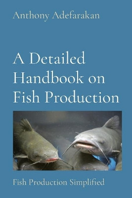A Detailed Handbook on Fish Production: Fish Production Simplified by Anthony O Adefarakan 9781777152826