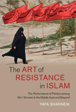 The Art of Resistance in Islam: The Performance of Politics among Shi'i Women in the Middle East and Beyond by Yafa Shanneik 9781316516492