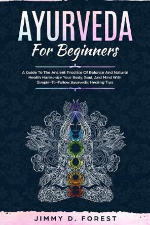 Ayurveda For Beginners: A Guide To The Ancient Practice Of Balance And Natural Health Harmonize Your Body, Soul, And Mind With Simple-To-Follow Ayurvedic Healing Tips by Jimmy D Forest 9781702916035