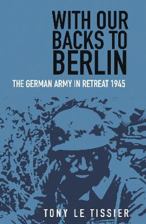 With Our Backs to Berlin: The Germany Army in Retreat 1945 by Tony Tissier