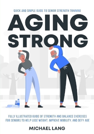 Aging Strong: Quick and Simple Guide to Senior Strength Training - Fully Illustrated Guide of Strength and Balance Exercises for Seniors to Help Lose Weight, Improve Mobility, and Defy Age by Michael Lang 9781738254521
