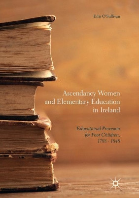 Ascendancy Women and Elementary Education in Ireland: Educational Provision for Poor Children, 1788 - 1848 by Eilis O'Sullivan 9783319854427
