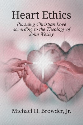 Heart Ethics: Pursuing Christian Love According to the Theology of John Wesley by Michael Heath Browder 9781609471569