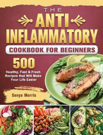 The Anti-Inflammatory Cookbook For Beginners: 500 Healthy, Fast & Fresh Recipes that Will Make Your Life Easier by Sonya Morris 9781802441017