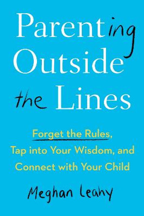 Parenting Outside the Lines: Forget the Rules, Tap into Your Wisdom, and Connect with Your Child by Meghan Leahy