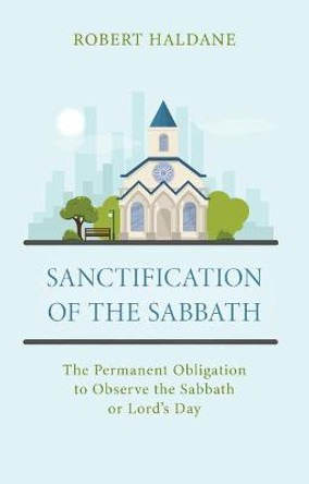 Sanctification of the Sabbath: The Permanent Obligation to Observe the Sabbath or Lord's Day by Robert Haldane