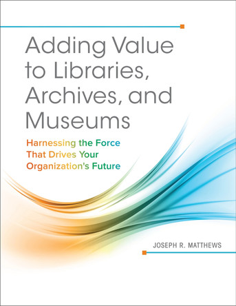 Adding Value to Libraries, Archives, and Museums: Harnessing the Force That Drives Your Organization's Future by Joseph R. Matthews 9781440842887