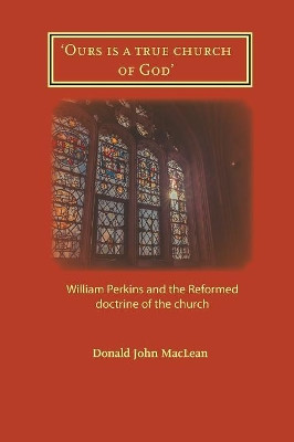 'Ours is a true church of God': William Perkins and the Reformed doctrine of the church by Donald John MacLean 9781906327552