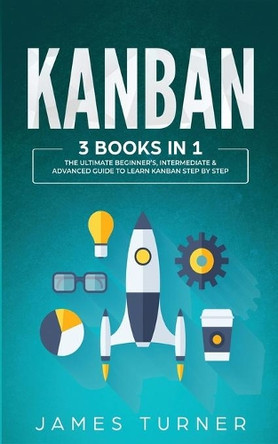Kanban: 3 Books in 1 - The Ultimate Beginner's, Intermediate & Advanced Guide to Learn Kanban Step by Step by James Turner 9781647711023
