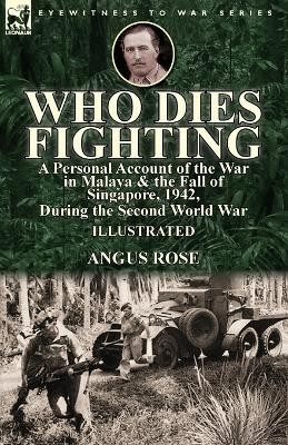 Who Dies Fighting: a Personal Account of the War in Malaya & the Fall of Singapore, 1942, During the Second World War by Angus Rose 9781782826439