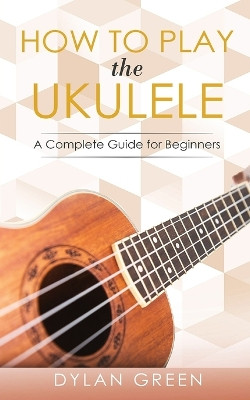How to Play the Ukulele: A Complete Guide for Beginner by Dylan Green 9782994820000
