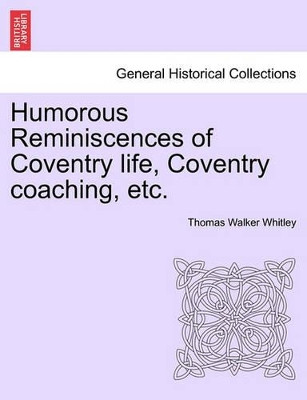 Humorous Reminiscences of Coventry Life, Coventry Coaching, Etc. by Thomas Walker Whitley 9781241097080
