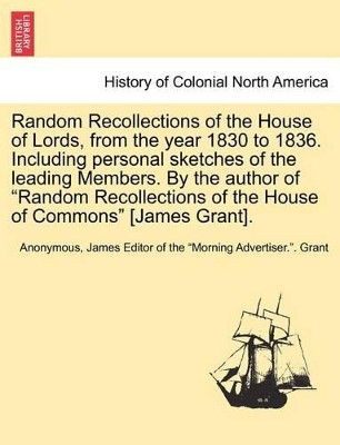 Random Recollections of the House of Lords, from the Year 1830 to 1836. Including Personal Sketches of the Leading Members. by the Author of "Random Recollections of the House of Commons" [James Grant]. by Anonymous 9781241433758
