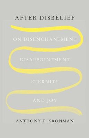 After Disbelief: On Disenchantment, Disappointment, Eternity, and Joy by Anthony T. Kronman