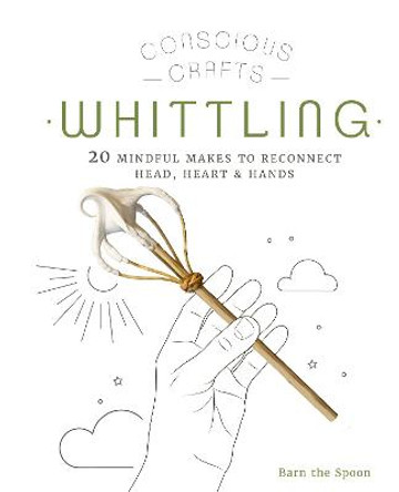 Conscious Crafts: Whittling: 20 mindful makes to reconnect head, heart & hands by Barn The Spoon