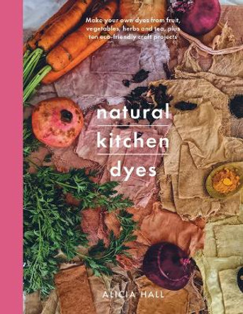Natural Kitchen Dyes: Make Your Own Dyes from Fruit, Vegetables, Herbs and Tea, Plus 12 Eco-Friendly Craft Projects by Hall, Alicia
