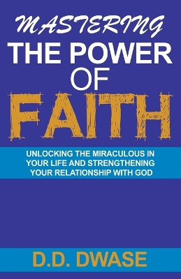 Mastering The Power Of Faith: Unlocking The Miraculous In Your Life And Strengthening Your Relationship With God by D D Dwase 9798215466506