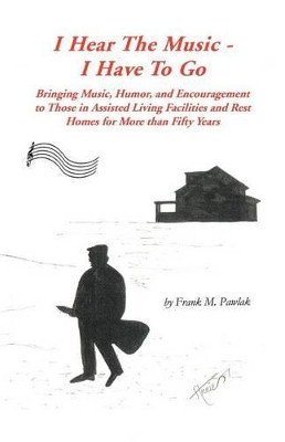 I Hear the Music-I Have to Go: Bringing Music, Humor, and Encouragement to Those in Assisted Living Facilities and Rest Homes for More Than Fifty Years by Frank M. Pawlak 9781426959233