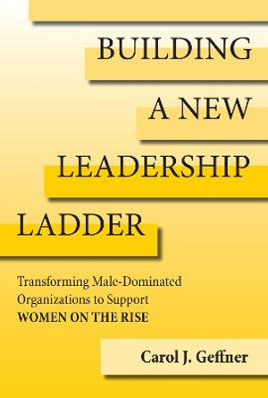 Building A New Leadership Ladder: Transforming Male-Dominated Organizations to Support Women on the Rise by Carol J. Geffner