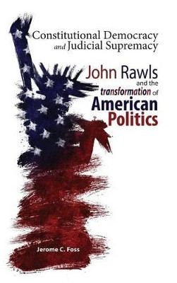 Constitutional Democracy and Judicial Supremacy: John Rawls and the Transformation of American Politics by Jerome C Foss 9781604979282