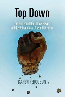 Top Down: The Ford Foundation, Black Power, and the Reinvention of Racial Liberalism by Karen Ferguson