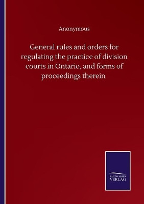 General rules and orders for regulating the practice of division courts in Ontario, and forms of proceedings therein by Anonymous 9783752504507