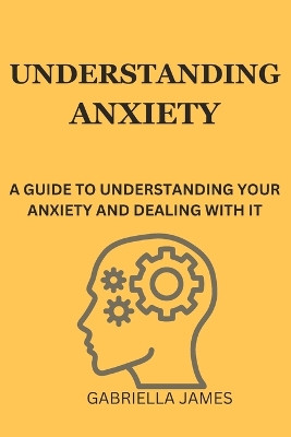 Understanding Anxiety: A Guide to Understanding Your Anxiety and Dealing With It by Gabriella James 9798389462274