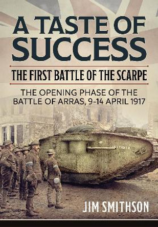 Taste of Success: The First Battle of the Scarpe April 9-14 1917 - the Opening Phase of the Battle of Arras by Jim Smithson