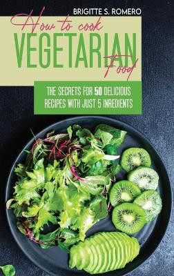 How to Cook Vegetarian Food: The Secrets For 50 Delicious Recipes with Just 5 Ingredients by Brigitte S Romero 9781801821483