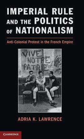 Imperial Rule and the Politics of Nationalism: Anti-Colonial Protest in the French Empire by Adria K. Lawrence