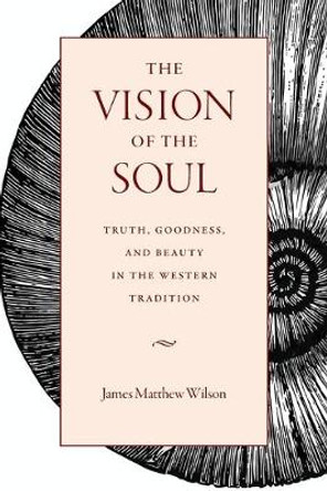 The Vision of the Soul: Truth, Beauty, and Goodness in the Western Tradition by James Matthew Wilson