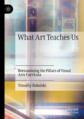 What Art Teaches Us: Reexamining the Pillars of Visual Arts Curricula by Timothy Babulski 9783030277703