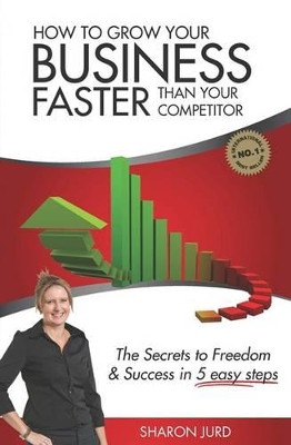 How to Grow Your Business Faster Than Your Competitor: The Secrets to Freedom & Success in 5 Easy Steps by Sharon Jurd 9781922118219