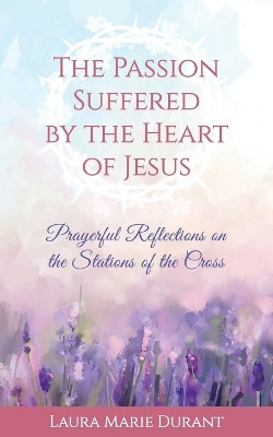 The Passion Suffered by the Heart of Jesus: Prayerful Reflections on the Stations of the Cross by Laura Marie Durant 9781733043908