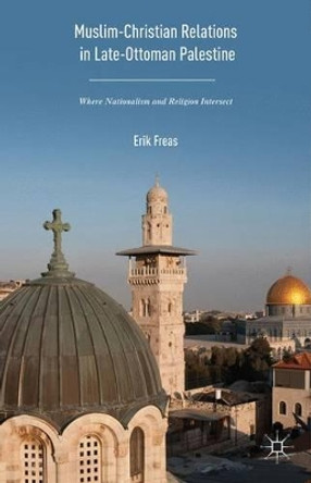 Muslim-Christian Relations in Late-Ottoman Palestine: Where Nationalism and Religion Intersect by Erik Freas 9781137570413 Muslim-Christian Relations in Late-Ottoman Palestine: Where Nationalism and Religion Intersect by Erik Freas 9781137570413