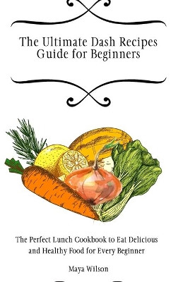 The Ultimate Dash Recipes Guide for Beginners: The Perfect Lunch Cookbook to Eat Delicious and Healthy Food for Every Beginner by Maya Wilson 9781802690668